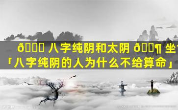 🕊 八字纯阴和太阴 🐶 坐命「八字纯阴的人为什么不给算命」